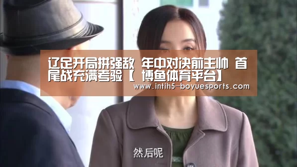 辽足开局拼强敌 年中对决前主帅 首尾战充满考验【 博鱼体育平台】(图4) 博鱼体育官网